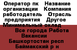 Оператор пк › Название организации ­ Компания-работодатель › Отрасль предприятия ­ Другое › Минимальный оклад ­ 42 000 - Все города Работа » Вакансии   . Башкортостан респ.,Баймакский р-н